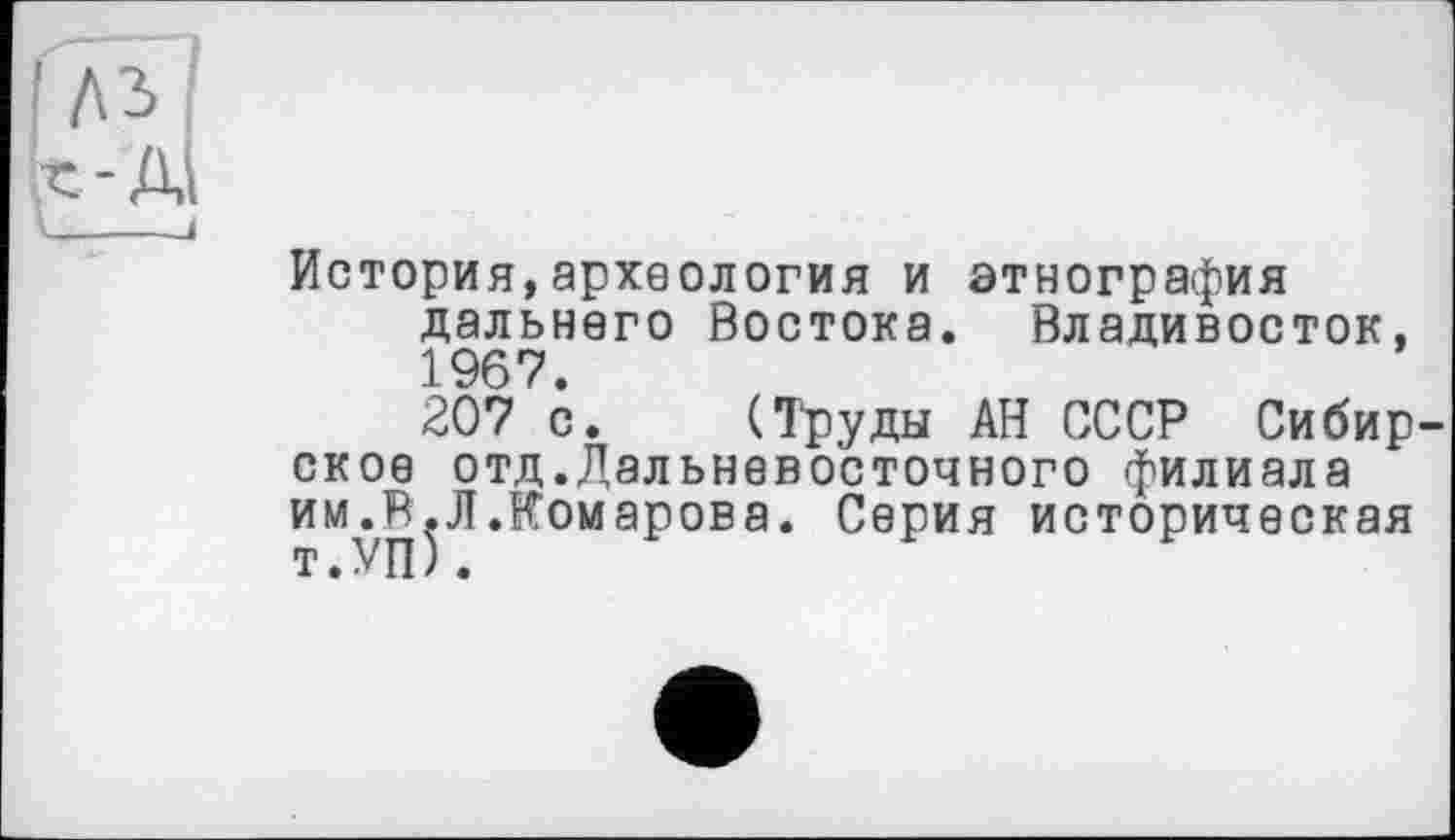 ﻿История,археология и этнография дальнего Востока. Владивосток, 1967.
207 с. (Тфуды АН СССР Сибир ское отд.Дальневосточного филиала им.В^Л.Комарова. Серия историческая